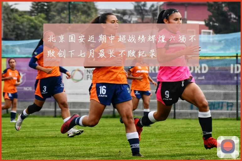 北京国安近期中超战绩辉煌六场不败创下七月最长不败纪录
